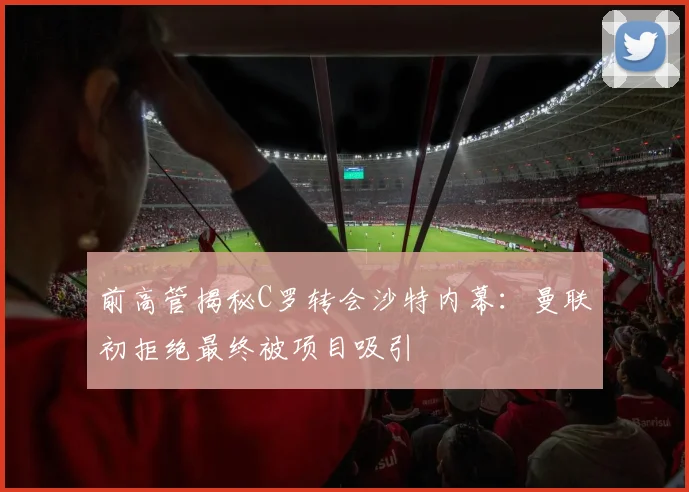 前高管揭秘C罗转会沙特内幕：曼联初拒绝最终被项目吸引