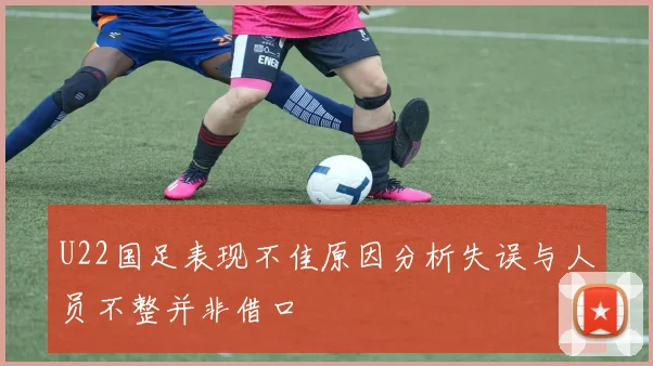 U22国足表现不佳原因分析失误与人员不整并非借口