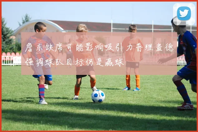 詹东缺席可能影响吸引力普理查德强调球队目标仍是赢球