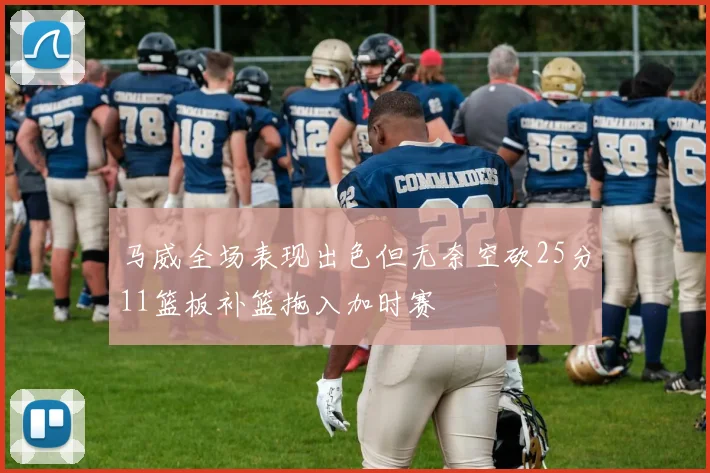 马威全场表现出色但无奈空砍25分11篮板补篮拖入加时赛