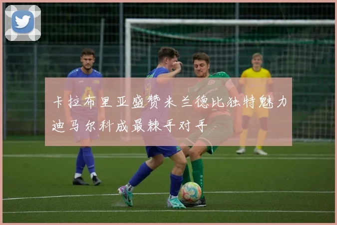 卡拉布里亚盛赞米兰德比独特魅力迪马尔科成最棘手对手
