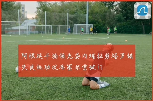 阿根廷半场领先委内瑞拉劳塔罗错失良机助攻洛塞尔索破门