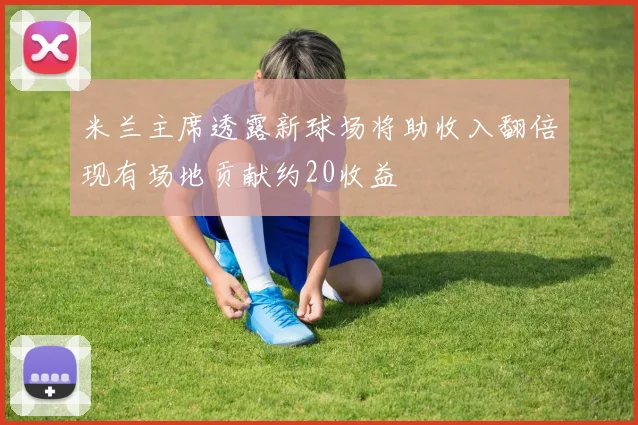 米兰主席透露新球场将助收入翻倍现有场地贡献约20收益