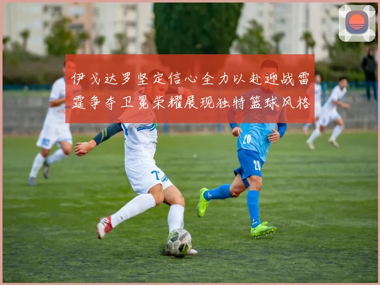 伊戈达罗坚定信心全力以赴迎战雷霆争夺卫冕荣耀展现独特篮球风格