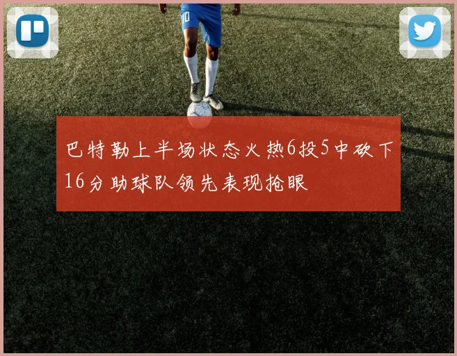 巴特勒上半场状态火热6投5中砍下16分助球队领先表现抢眼