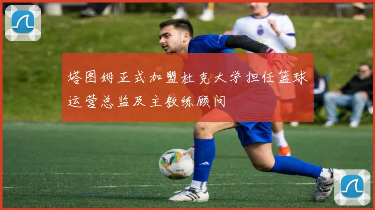 塔图姆正式加盟杜克大学担任篮球运营总监及主教练顾问