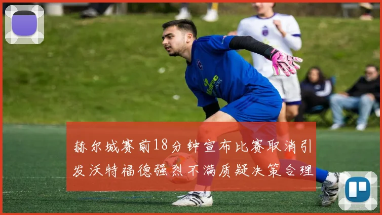赫尔城赛前18分钟宣布比赛取消引发沃特福德强烈不满质疑决策合理性