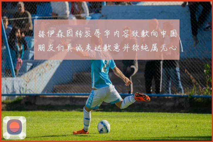 赫伊森因转发辱华内容致歉向中国朋友们真诚表达歉意并称纯属无心之过