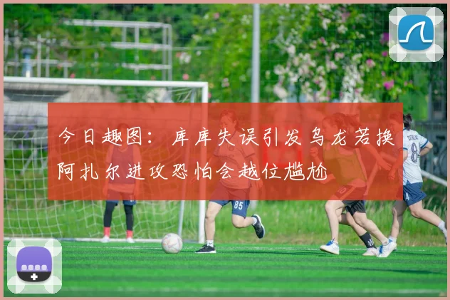 今日趣图：库库失误引发乌龙若换阿扎尔进攻恐怕会越位尴尬