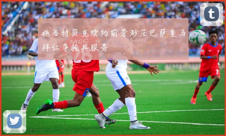 施洛特贝克续约前景渺茫巴萨皇马拜仁争抢其服务