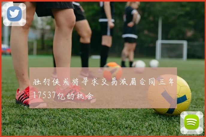 独行侠或将寻求交易浓眉合同三年17537亿的机会
