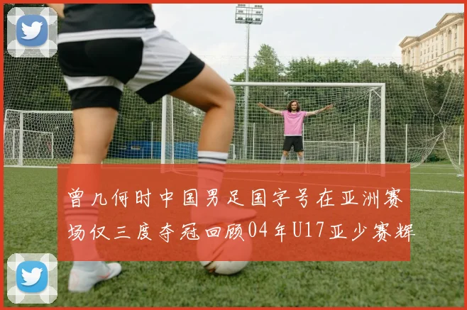 曾几何时中国男足国字号在亚洲赛场仅三度夺冠回顾04年U17亚少赛辉煌时刻