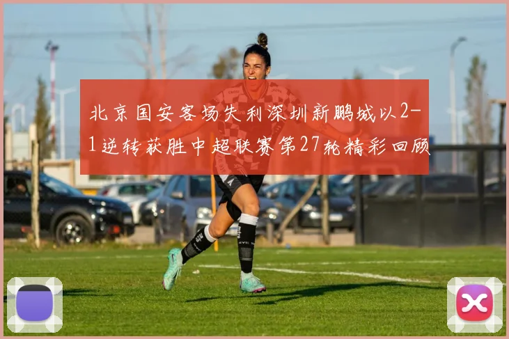 北京国安客场失利深圳新鹏城以2-1逆转获胜中超联赛第27轮精彩回顾