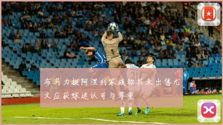 布冯力挺阿涅利家族称其未出售尤文应获球迷认可与尊重