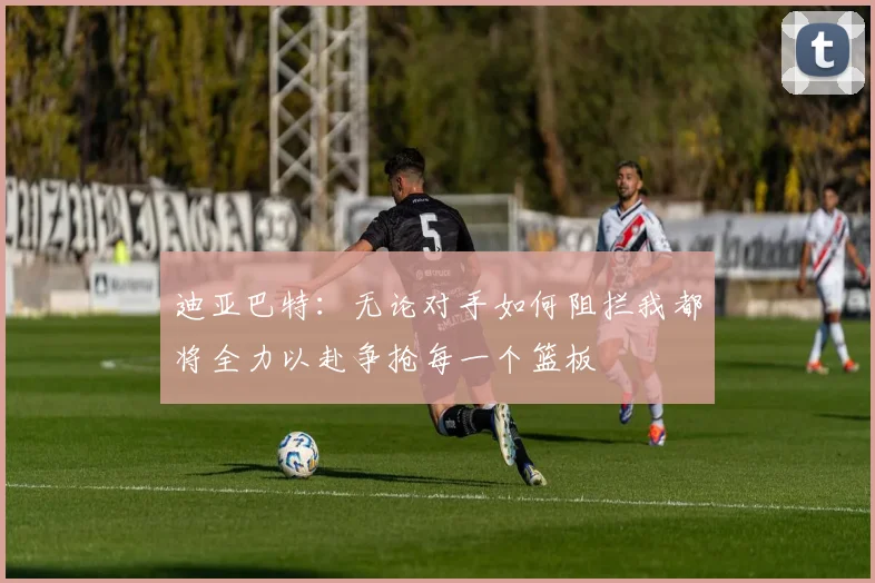 迪亚巴特：无论对手如何阻拦我都将全力以赴争抢每一个篮板