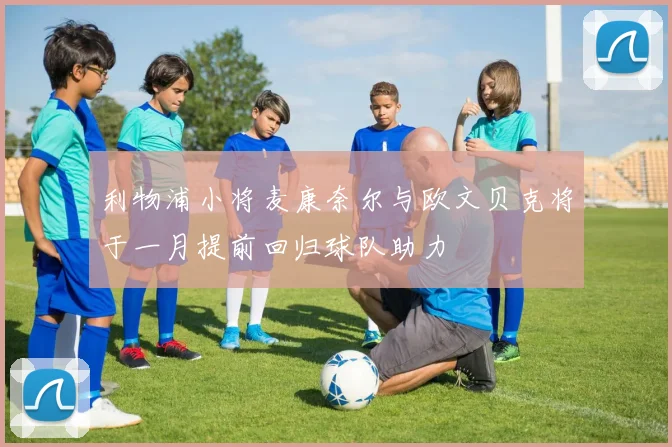 利物浦小将麦康奈尔与欧文贝克将于一月提前回归球队助力